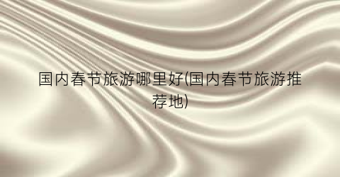 国内春节旅游哪里好(国内春节旅游推荐地)