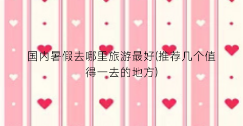 国内暑假去哪里旅游最好(推荐几个值得一去的地方)
