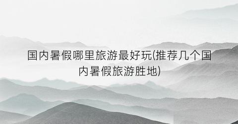 国内暑假哪里旅游最好玩(推荐几个国内暑假旅游胜地)