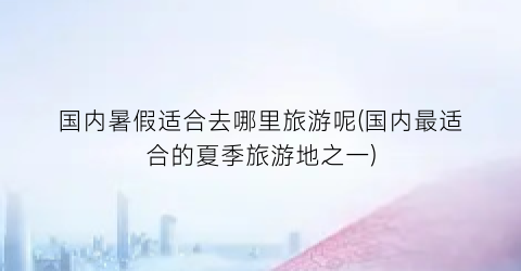 国内暑假适合去哪里旅游呢(国内最适合的夏季旅游地之一)