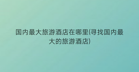 国内最大旅游酒店在哪里(寻找国内最大的旅游酒店)
