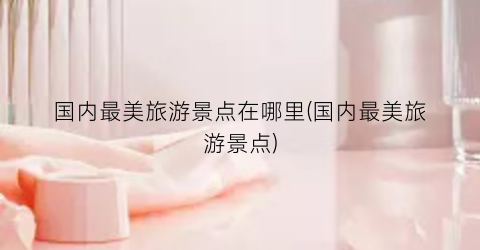 国内最美旅游景点在哪里(国内最美旅游景点)