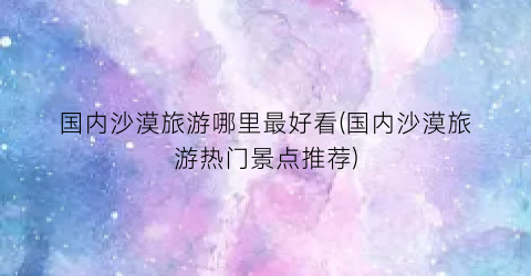 国内沙漠旅游哪里最好看(国内沙漠旅游热门景点推荐)