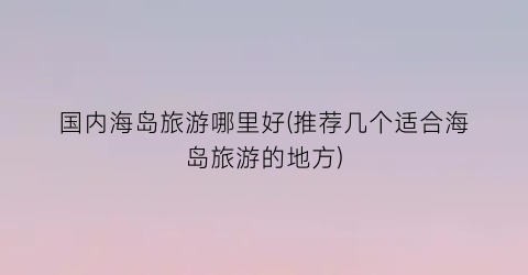 国内海岛旅游哪里好(推荐几个适合海岛旅游的地方)
