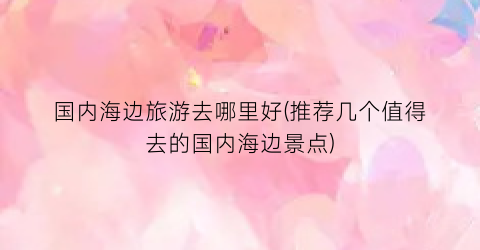 国内海边旅游去哪里好(推荐几个值得去的国内海边景点)