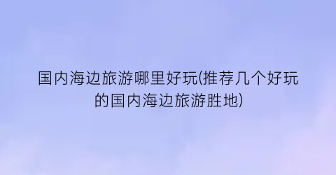 国内海边旅游哪里好玩(推荐几个好玩的国内海边旅游胜地)