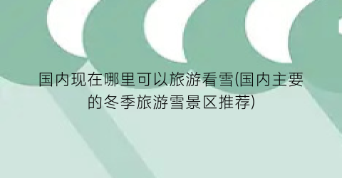 国内现在哪里可以旅游看雪(国内主要的冬季旅游雪景区推荐)