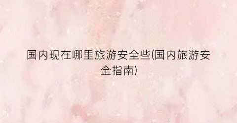 国内现在哪里旅游安全些(国内旅游安全指南)