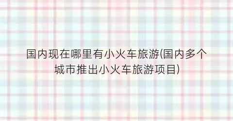 国内现在哪里有小火车旅游(国内多个城市推出小火车旅游项目)