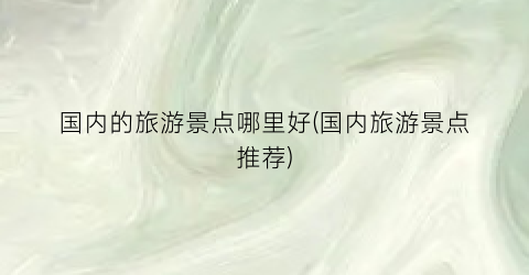 国内的旅游景点哪里好(国内旅游景点推荐)