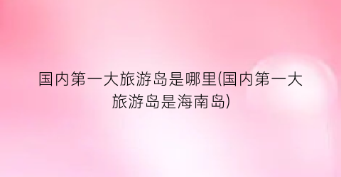 国内第一大旅游岛是哪里(国内第一大旅游岛是海南岛)