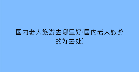 国内老人旅游去哪里好(国内老人旅游的好去处)