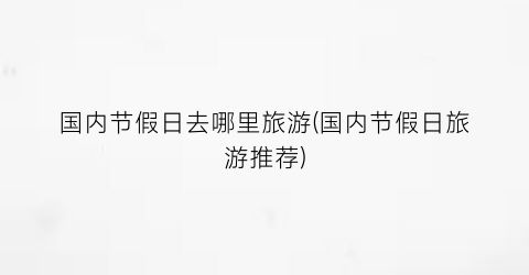 国内节假日去哪里旅游(国内节假日旅游推荐)