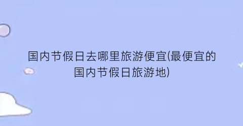 国内节假日去哪里旅游便宜(最便宜的国内节假日旅游地)