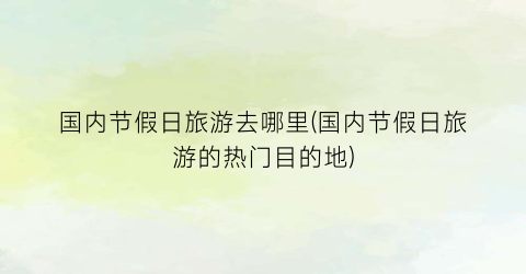 国内节假日旅游去哪里(国内节假日旅游的热门目的地)