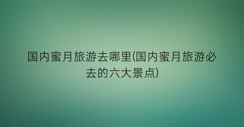 国内蜜月旅游去哪里(国内蜜月旅游必去的六大景点)