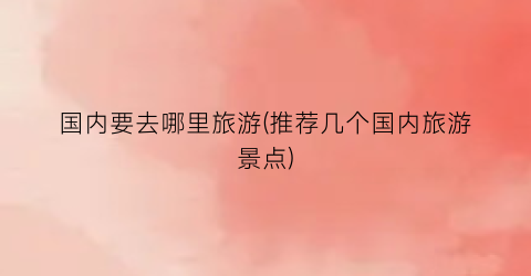 国内要去哪里旅游(推荐几个国内旅游景点)