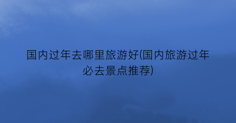 国内过年去哪里旅游好(国内旅游过年必去景点推荐)