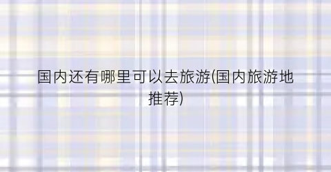 国内还有哪里可以去旅游(国内旅游地推荐)