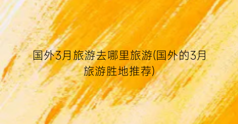 国外3月旅游去哪里旅游(国外的3月旅游胜地推荐)