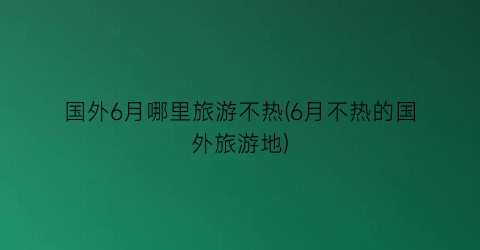 国外6月哪里旅游不热(6月不热的国外旅游地)