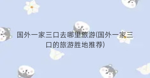 国外一家三口去哪里旅游(国外一家三口的旅游胜地推荐)