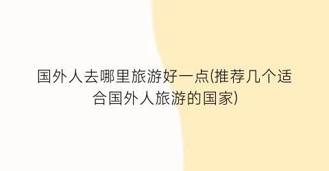国外人去哪里旅游好一点(推荐几个适合国外人旅游的国家)