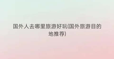 国外人去哪里旅游好玩(国外旅游目的地推荐)