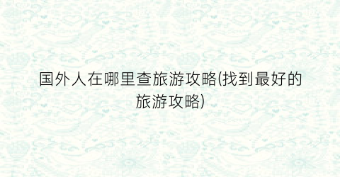 国外人在哪里查旅游攻略(找到最好的旅游攻略)