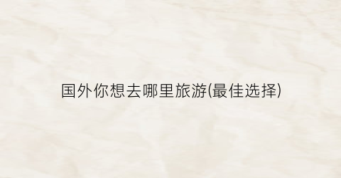 国外你想去哪里旅游(最佳选择)