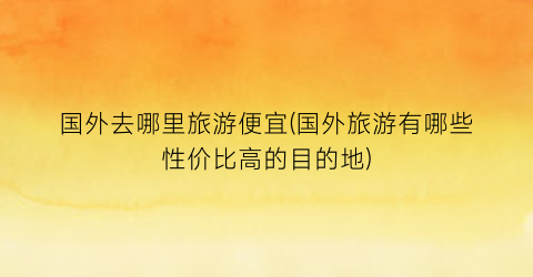 国外去哪里旅游便宜(国外旅游有哪些性价比高的目的地)