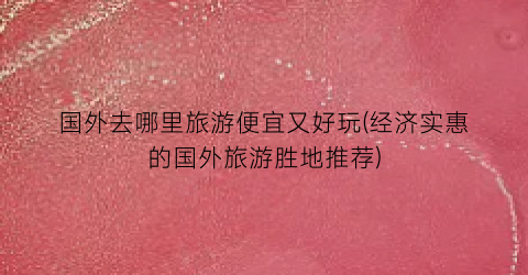 国外去哪里旅游便宜又好玩(经济实惠的国外旅游胜地推荐)