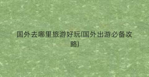 国外去哪里旅游好玩(国外出游必备攻略)