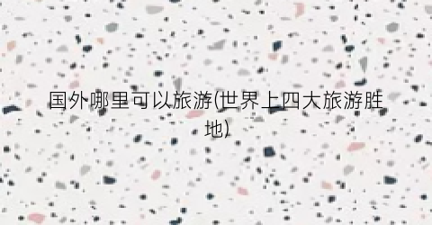 国外哪里可以旅游(世界上四大旅游胜地)
