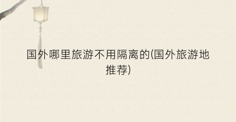 国外哪里旅游不用隔离的(国外旅游地推荐)