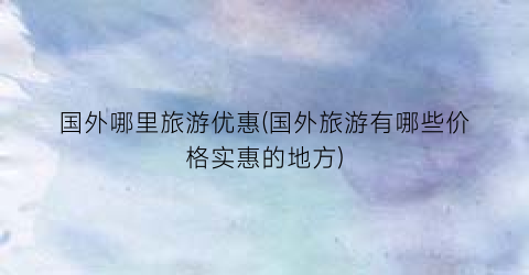 国外哪里旅游优惠(国外旅游有哪些价格实惠的地方)