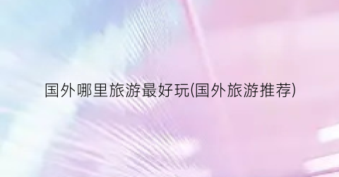 国外哪里旅游最好玩(国外旅游推荐)