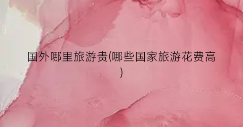 国外哪里旅游贵(哪些国家旅游花费高)