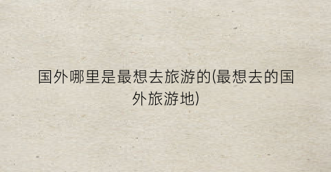 国外哪里是最想去旅游的(最想去的国外旅游地)