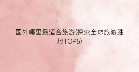 国外哪里最适合旅游(探索全球旅游胜地TOP5)