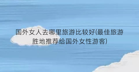 国外女人去哪里旅游比较好(最佳旅游胜地推荐给国外女性游客)