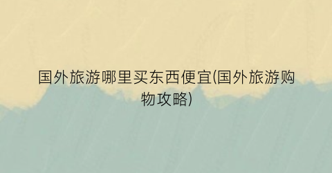 国外旅游哪里买东西便宜(国外旅游购物攻略)