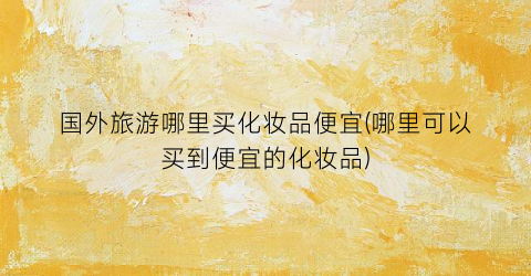 国外旅游哪里买化妆品便宜(哪里可以买到便宜的化妆品)