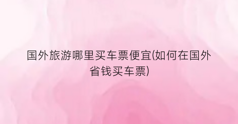 国外旅游哪里买车票便宜(如何在国外省钱买车票)