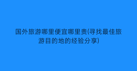 国外旅游哪里便宜哪里贵(寻找最佳旅游目的地的经验分享)