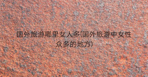 国外旅游哪里女人多(国外旅游中女性众多的地方)