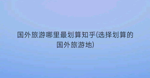 国外旅游哪里最划算知乎(选择划算的国外旅游地)