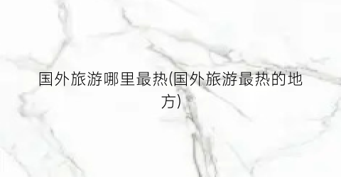 国外旅游哪里最热(国外旅游最热的地方)