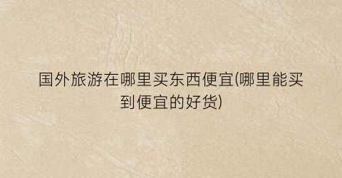 国外旅游在哪里买东西便宜(哪里能买到便宜的好货)