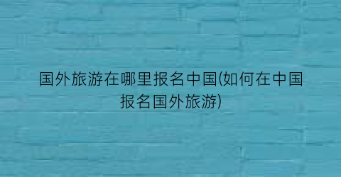 国外旅游在哪里报名中国(如何在中国报名国外旅游)